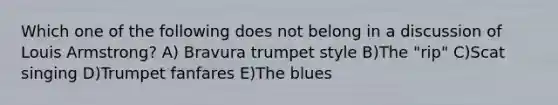 Which one of the following does not belong in a discussion of Louis Armstrong? A) Bravura trumpet style B)The "rip" C)Scat singing D)Trumpet fanfares E)The blues