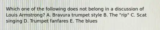 Which one of the following does not belong in a discussion of Louis Armstrong? A. Bravura trumpet style B. The "rip" C. Scat singing D. Trumpet fanfares E. The blues