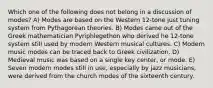 Which one of the following does not belong in a discussion of modes? A) Modes are based on the Western 12-tone just tuning system from Pythagorean theories. B) Modes came out of the Greek mathematician Pyriphlegethon who derived he 12-tone system still used by modern Western musical cultures. C) Modern music modes can be traced back to Greek civilization. D) Medieval music was based on a single key center, or mode. E) Seven modern modes still in use, especially by jazz musicians, were derived from the church modes of the sixteenth century.