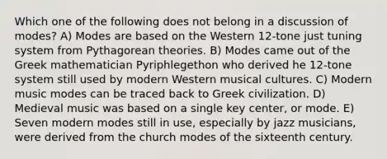 Which one of the following does not belong in a discussion of modes? A) Modes are based on the Western 12-tone just tuning system from Pythagorean theories. B) Modes came out of the Greek mathematician Pyriphlegethon who derived he 12-tone system still used by modern Western musical cultures. C) Modern music modes can be traced back to Greek civilization. D) Medieval music was based on a single key center, or mode. E) Seven modern modes still in use, especially by jazz musicians, were derived from the church modes of the sixteenth century.