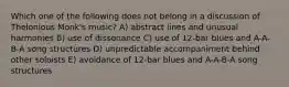 Which one of the following does not belong in a discussion of Thelonious Monk's music? A) abstract lines and unusual harmonies B) use of dissonance C) use of 12-bar blues and A-A-B-A song structures D) unpredictable accompaniment behind other soloists E) avoidance of 12-bar blues and A-A-B-A song structures