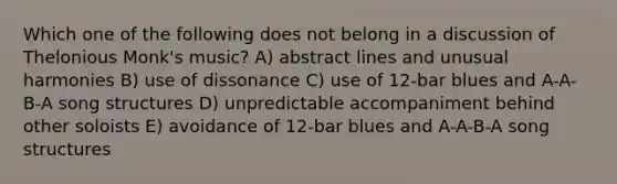 Which one of the following does not belong in a discussion of Thelonious Monk's music? A) abstract lines and unusual harmonies B) use of dissonance C) use of 12-bar blues and A-A-B-A song structures D) unpredictable accompaniment behind other soloists E) avoidance of 12-bar blues and A-A-B-A song structures