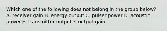 Which one of the following does not belong in the group below? A. receiver gain B. energy output C. pulser power D. acoustic power E. transmitter output F. output gain