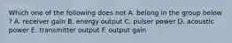 Which one of the following does not A. belong in the group below ? A. receiver gain B. energy output C. pulser power D. acoustic power E. transmitter output F. output gain