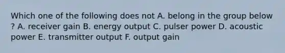 Which one of the following does not A. belong in the group below ? A. receiver gain B. energy output C. pulser power D. acoustic power E. transmitter output F. output gain