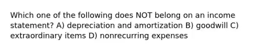 Which one of the following does NOT belong on an <a href='https://www.questionai.com/knowledge/kCPMsnOwdm-income-statement' class='anchor-knowledge'>income statement</a>? A) depreciation and amortization B) goodwill C) extraordinary items D) nonrecurring expenses