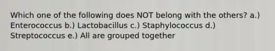 Which one of the following does NOT belong with the others? a.) Enterococcus b.) Lactobacillus c.) Staphylococcus d.) Streptococcus e.) All are grouped together