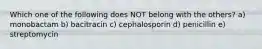 Which one of the following does NOT belong with the others? a) monobactam b) bacitracin c) cephalosporin d) penicillin e) streptomycin