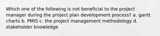 Which one of the following is not beneficial to the project manager during the project plan development process? a. gantt charts b. PMIS c. the project management methodology d. stakeholder knowledge