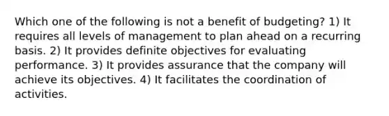 Which one of the following is not a benefit of budgeting? 1) It requires all levels of management to plan ahead on a recurring basis. 2) It provides definite objectives for evaluating performance. 3) It provides assurance that the company will achieve its objectives. 4) It facilitates the coordination of activities.