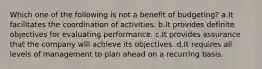 Which one of the following is not a benefit of budgeting? a.It facilitates the coordination of activities. b.It provides definite objectives for evaluating performance. c.It provides assurance that the company will achieve its objectives. d.It requires all levels of management to plan ahead on a recurring basis.