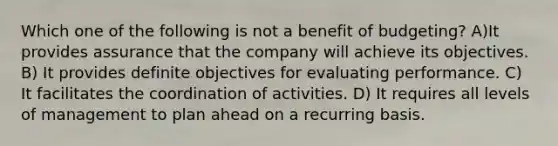 Which one of the following is not a benefit of budgeting? A)It provides assurance that the company will achieve its objectives. B) It provides definite objectives for evaluating performance. C) It facilitates the coordination of activities. D) It requires all levels of management to plan ahead on a recurring basis.