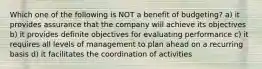 Which one of the following is NOT a benefit of budgeting? a) it provides assurance that the company will achieve its objectives b) it provides definite objectives for evaluating performance c) it requires all levels of management to plan ahead on a recurring basis d) it facilitates the coordination of activities