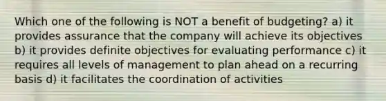 Which one of the following is NOT a benefit of budgeting? a) it provides assurance that the company will achieve its objectives b) it provides definite objectives for evaluating performance c) it requires all levels of management to plan ahead on a recurring basis d) it facilitates the coordination of activities