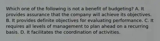 Which one of the following is not a benefit of budgeting? A. It provides assurance that the company will achieve its objectives. B. It provides definite objectives for evaluating performance. C. It requires all levels of management to plan ahead on a recurring basis. D. It facilitates the coordination of activities.