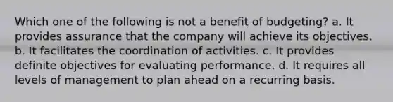 Which one of the following is not a benefit of budgeting? a. It provides assurance that the company will achieve its objectives. b. It facilitates the coordination of activities. c. It provides definite objectives for evaluating performance. d. It requires all levels of management to plan ahead on a recurring basis.