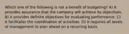 Which one of the following is not a benefit of budgeting? A) It provides assurance that the company will achieve its objectives. B) It provides definite objectives for evaluating performance. C) It facilitates the coordination of activities. D) It requires all levels of management to plan ahead on a recurring basis.