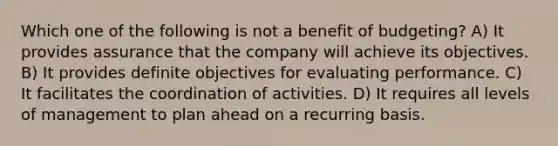 Which one of the following is not a benefit of budgeting? A) It provides assurance that the company will achieve its objectives. B) It provides definite objectives for evaluating performance. C) It facilitates the coordination of activities. D) It requires all levels of management to plan ahead on a recurring basis.