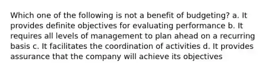 Which one of the following is not a benefit of budgeting? a. It provides definite objectives for evaluating performance b. It requires all levels of management to plan ahead on a recurring basis c. It facilitates the coordination of activities d. It provides assurance that the company will achieve its objectives