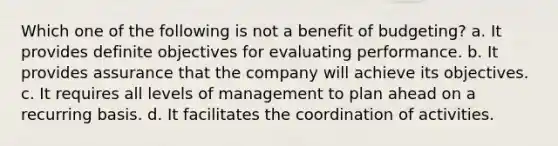 Which one of the following is not a benefit of budgeting? a. It provides definite objectives for evaluating performance. b. It provides assurance that the company will achieve its objectives. c. It requires all levels of management to plan ahead on a recurring basis. d. It facilitates the coordination of activities.