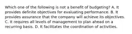 Which one of the following is not a benefit of budgeting? A. It provides definite objectives for evaluating performance. B. It provides assurance that the company will achieve its objectives. C. It requires all levels of management to plan ahead on a recurring basis. D. It facilitates the coordination of activities.