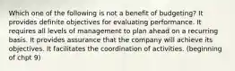 Which one of the following is not a benefit of budgeting? It provides definite objectives for evaluating performance. It requires all levels of management to plan ahead on a recurring basis. It provides assurance that the company will achieve its objectives. It facilitates the coordination of activities. (beginning of chpt 9)