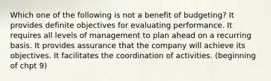 Which one of the following is not a benefit of budgeting? It provides definite objectives for evaluating performance. It requires all levels of management to plan ahead on a recurring basis. It provides assurance that the company will achieve its objectives. It facilitates the coordination of activities. (beginning of chpt 9)