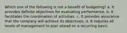 Which one of the following is not a benefit of budgeting? a. It provides definite objectives for evaluating performance. b. It facilitates the coordination of activities. c. It provides assurance that the company will achieve its objectives. d. It requires all levels of management to plan ahead on a recurring basis.