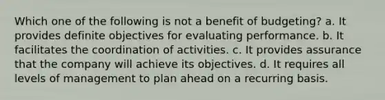 Which one of the following is not a benefit of budgeting? a. It provides definite objectives for evaluating performance. b. It facilitates the coordination of activities. c. It provides assurance that the company will achieve its objectives. d. It requires all levels of management to plan ahead on a recurring basis.