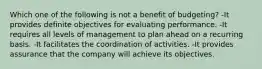 Which one of the following is not a benefit of budgeting? -It provides definite objectives for evaluating performance. -It requires all levels of management to plan ahead on a recurring basis. -It facilitates the coordination of activities. -It provides assurance that the company will achieve its objectives.