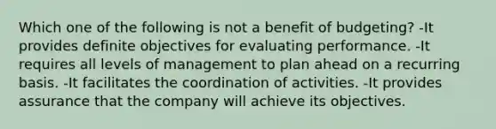 Which one of the following is not a benefit of budgeting? -It provides definite objectives for evaluating performance. -It requires all levels of management to plan ahead on a recurring basis. -It facilitates the coordination of activities. -It provides assurance that the company will achieve its objectives.