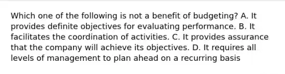 Which one of the following is not a benefit of budgeting? A. It provides definite objectives for evaluating performance. B. It facilitates the coordination of activities. C. It provides assurance that the company will achieve its objectives. D. It requires all levels of management to plan ahead on a recurring basis