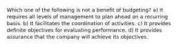 Which one of the following is not a benefit of budgeting? a) It requires all levels of management to plan ahead on a recurring basis. b) It facilitates the coordination of activities. c) It provides definite objectives for evaluating performance. d) It provides assurance that the company will achieve its objectives.