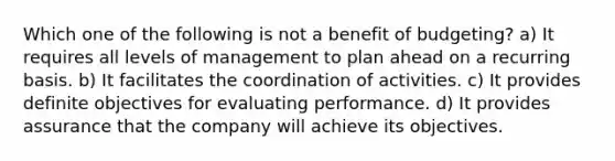 Which one of the following is not a benefit of budgeting? a) It requires all levels of management to plan ahead on a recurring basis. b) It facilitates the coordination of activities. c) It provides definite objectives for evaluating performance. d) It provides assurance that the company will achieve its objectives.