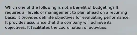 Which one of the following is not a benefit of budgeting? It requires all levels of management to plan ahead on a recurring basis. It provides definite objectives for evaluating performance. It provides assurance that the company will achieve its objectives. It facilitates the coordination of activities.