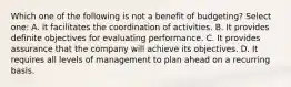 Which one of the following is not a benefit of budgeting? Select one: A. It facilitates the coordination of activities. B. It provides definite objectives for evaluating performance. C. It provides assurance that the company will achieve its objectives. D. It requires all levels of management to plan ahead on a recurring basis.