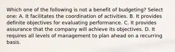 Which one of the following is not a benefit of budgeting? Select one: A. It facilitates the coordination of activities. B. It provides definite objectives for evaluating performance. C. It provides assurance that the company will achieve its objectives. D. It requires all levels of management to plan ahead on a recurring basis.