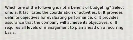 Which one of the following is not a benefit of budgeting? Select one: a. It facilitates the coordination of activities. b. It provides definite objectives for evaluating performance. c. It provides assurance that the company will achieve its objectives. d. It requires all levels of management to plan ahead on a recurring basis.