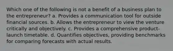 Which one of the following is not a benefit of a business plan to the entrepreneur? a. Provides a communication tool for outside financial sources. b. Allows the entrepreneur to view the venture critically and objectively. c. Provides a comprehensive product-launch timetable. d. Quantifies objectives, providing benchmarks for comparing forecasts with actual results.