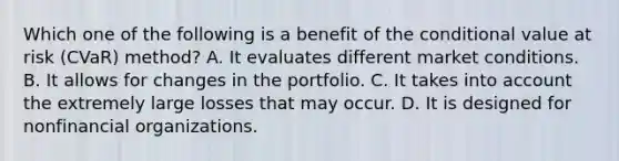 Which one of the following is a benefit of the conditional value at risk (CVaR) method? A. It evaluates different market conditions. B. It allows for changes in the portfolio. C. It takes into account the extremely large losses that may occur. D. It is designed for nonfinancial organizations.