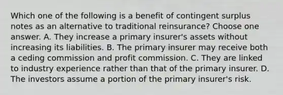 Which one of the following is a benefit of contingent surplus notes as an alternative to traditional reinsurance? Choose one answer. A. They increase a primary insurer's assets without increasing its liabilities. B. The primary insurer may receive both a ceding commission and profit commission. C. They are linked to industry experience rather than that of the primary insurer. D. The investors assume a portion of the primary insurer's risk.