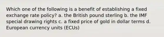 Which one of the following is a benefit of establishing a fixed exchange rate policy? a. the British pound sterling b. the IMF special drawing rights c. a fixed price of gold in dollar terms d. European currency units (ECUs)