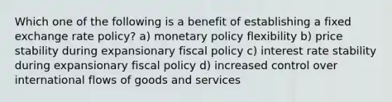 Which one of the following is a benefit of establishing a fixed exchange rate policy? a) monetary policy flexibility b) price stability during expansionary fiscal policy c) interest rate stability during expansionary fiscal policy d) increased control over international flows of goods and services