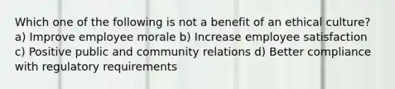 Which one of the following is not a benefit of an ethical culture? a) Improve employee morale b) Increase employee satisfaction c) Positive public and community relations d) Better compliance with regulatory requirements