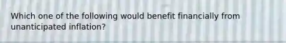 Which one of the following would benefit financially from unanticipated inflation?