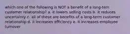 which one of the following is NOT a benefit of a long-tern customer relationship? a. it lowers selling costs b. it reduces uncertainty c. all of these are benefits of a long-term customer relationship d. it increases efficiency e. it increases employee turnover