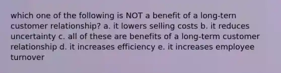 which one of the following is NOT a benefit of a long-tern customer relationship? a. it lowers selling costs b. it reduces uncertainty c. all of these are benefits of a long-term customer relationship d. it increases efficiency e. it increases employee turnover