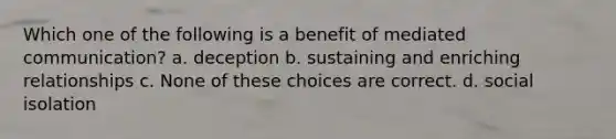 Which one of the following is a benefit of mediated communication? a. deception b. sustaining and enriching relationships c. None of these choices are correct. d. social isolation
