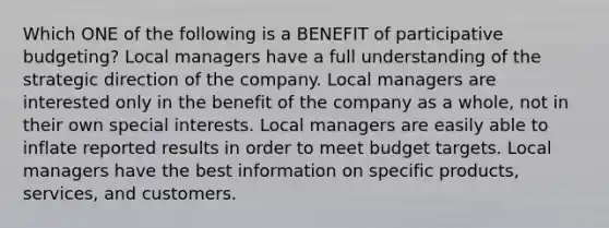 Which ONE of the following is a BENEFIT of participative budgeting? Local managers have a full understanding of the strategic direction of the company. Local managers are interested only in the benefit of the company as a whole, not in their own special interests. Local managers are easily able to inflate reported results in order to meet budget targets. Local managers have the best information on specific products, services, and customers.