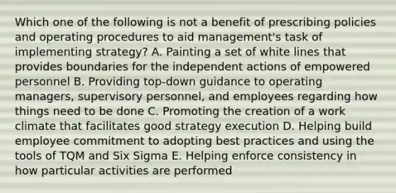 Which one of the following is not a benefit of prescribing policies and operating procedures to aid management's task of implementing strategy? A. Painting a set of white lines that provides boundaries for the independent actions of empowered personnel B. Providing top-down guidance to operating managers, supervisory personnel, and employees regarding how things need to be done C. Promoting the creation of a work climate that facilitates good strategy execution D. Helping build employee commitment to adopting best practices and using the tools of TQM and Six Sigma E. Helping enforce consistency in how particular activities are performed